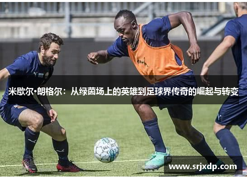 米歇尔·朗格尔：从绿茵场上的英雄到足球界传奇的崛起与转变