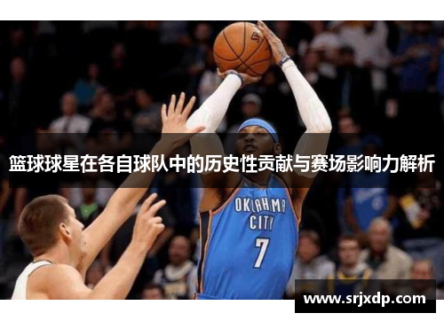篮球球星在各自球队中的历史性贡献与赛场影响力解析