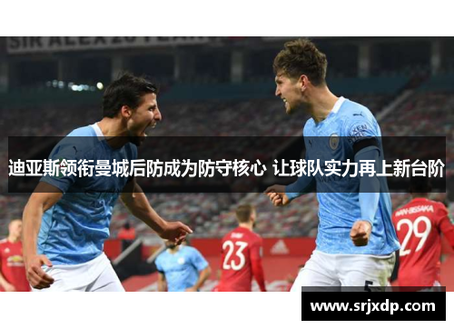 迪亚斯领衔曼城后防成为防守核心 让球队实力再上新台阶