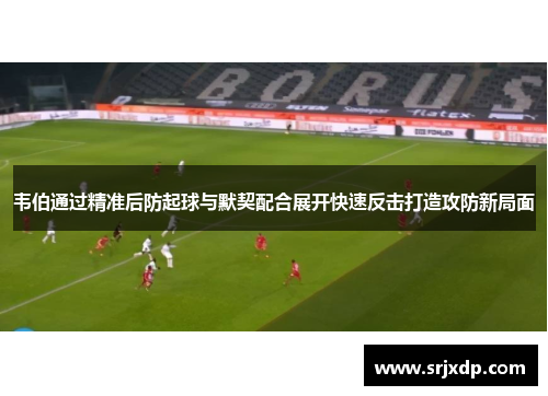 韦伯通过精准后防起球与默契配合展开快速反击打造攻防新局面