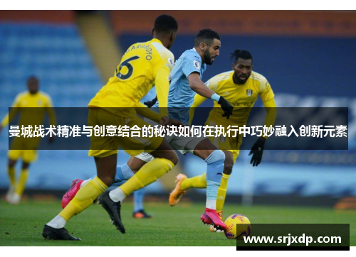 曼城战术精准与创意结合的秘诀如何在执行中巧妙融入创新元素