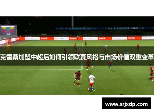 克雷桑加盟中超后如何引领联赛风格与市场价值双重变革