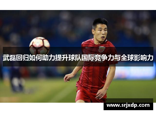 武磊回归如何助力提升球队国际竞争力与全球影响力