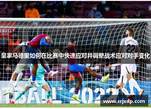 皇家马德里如何在比赛中快速应对并调整战术应对对手变化