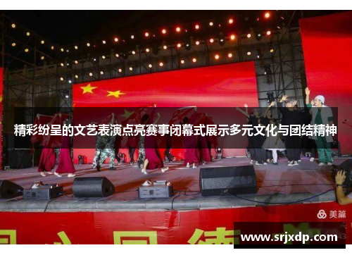 精彩纷呈的文艺表演点亮赛事闭幕式展示多元文化与团结精神